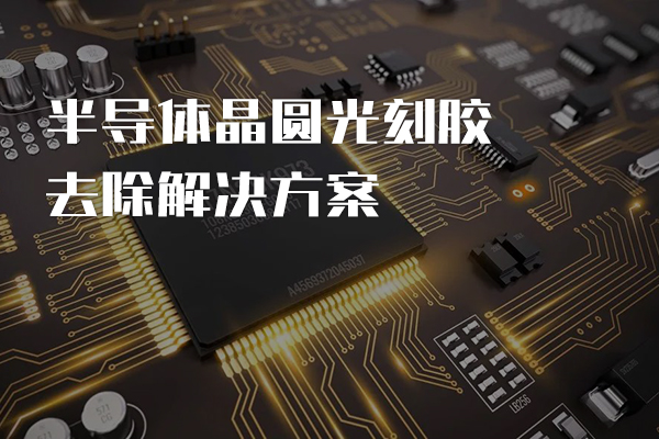 半導(dǎo)體晶圓光刻膠去除解決方案